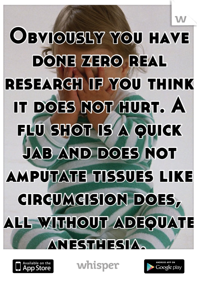 Obviously you have done zero real research if you think it does not hurt. A flu shot is a quick jab and does not amputate tissues like circumcision does, all without adequate anesthesia. 