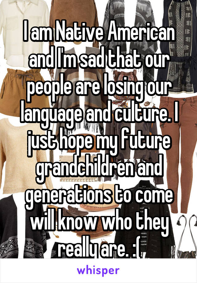 I am Native American and I'm sad that our people are losing our language and culture. I just hope my future grandchildren and generations to come will know who they really are. :(