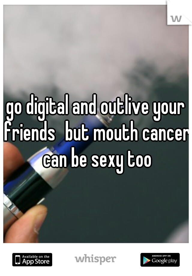 go digital and outlive your friends
but mouth cancer can be sexy too