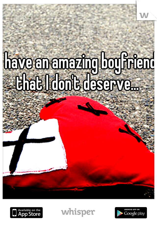 I have an amazing boyfriend that I don't deserve... 