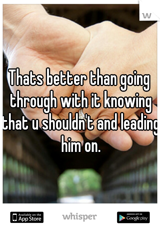 Thats better than going through with it knowing that u shouldn't and leading him on.