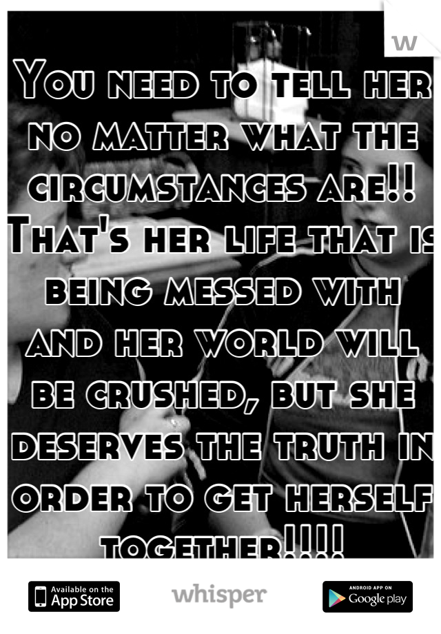 You need to tell her no matter what the circumstances are!! That's her life that is being messed with and her world will be crushed, but she deserves the truth in order to get herself together!!!!