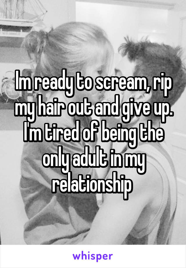 Im ready to scream, rip my hair out and give up. I'm tired of being the only adult in my relationship 