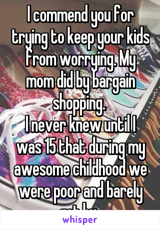 I commend you for trying to keep your kids from worrying. My mom did by bargain shopping. 
I never knew until I was 15 that during my awesome childhood we were poor and barely got by. 