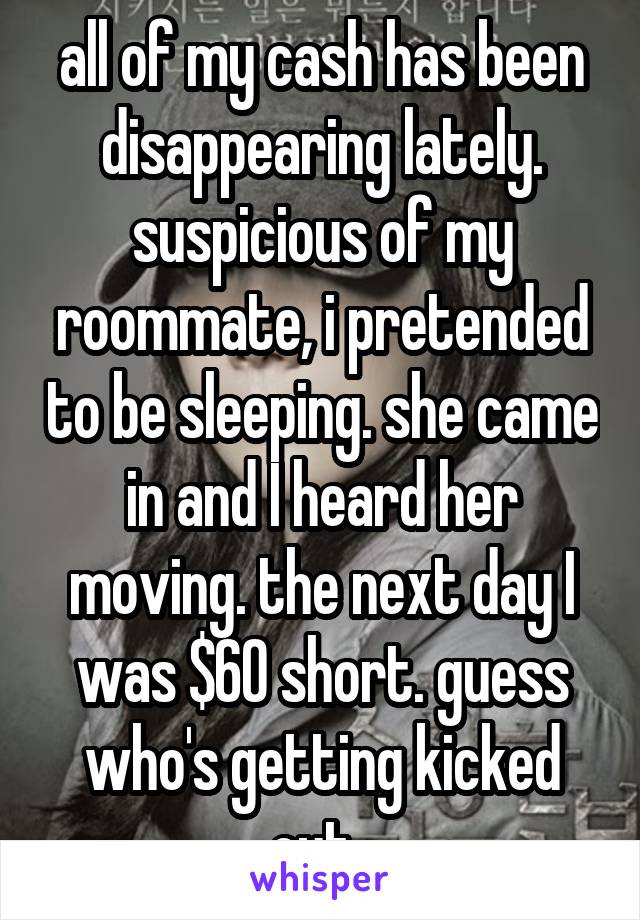 all of my cash has been disappearing lately. suspicious of my roommate, i pretended to be sleeping. she came in and I heard her moving. the next day I was $60 short. guess who's getting kicked out. 