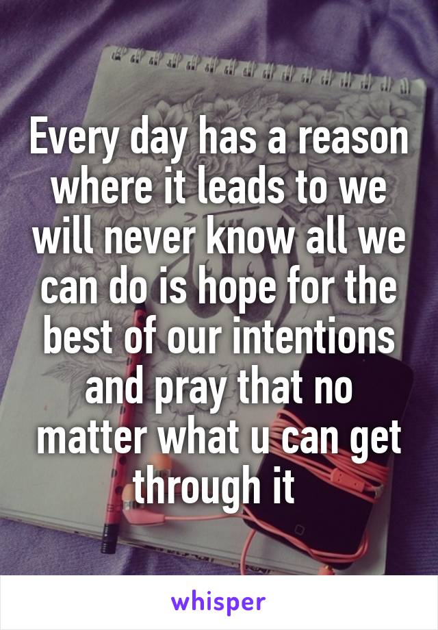 Every day has a reason where it leads to we will never know all we can do is hope for the best of our intentions and pray that no matter what u can get through it 