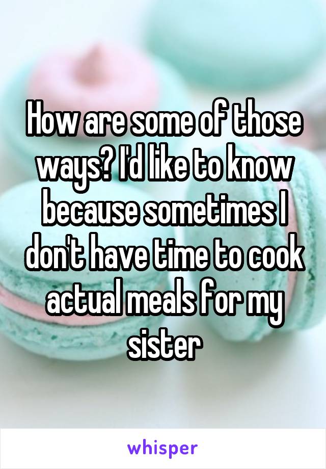 How are some of those ways? I'd like to know because sometimes I don't have time to cook actual meals for my sister