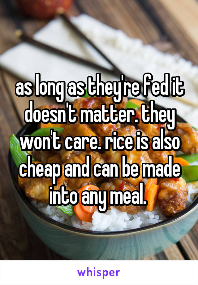 as long as they're fed it doesn't matter. they won't care. rice is also cheap and can be made into any meal. 