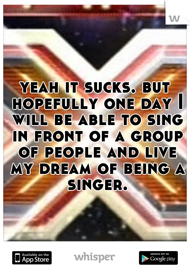 yeah it sucks. but hopefully one day I will be able to sing in front of a group of people and live my dream of being a singer.