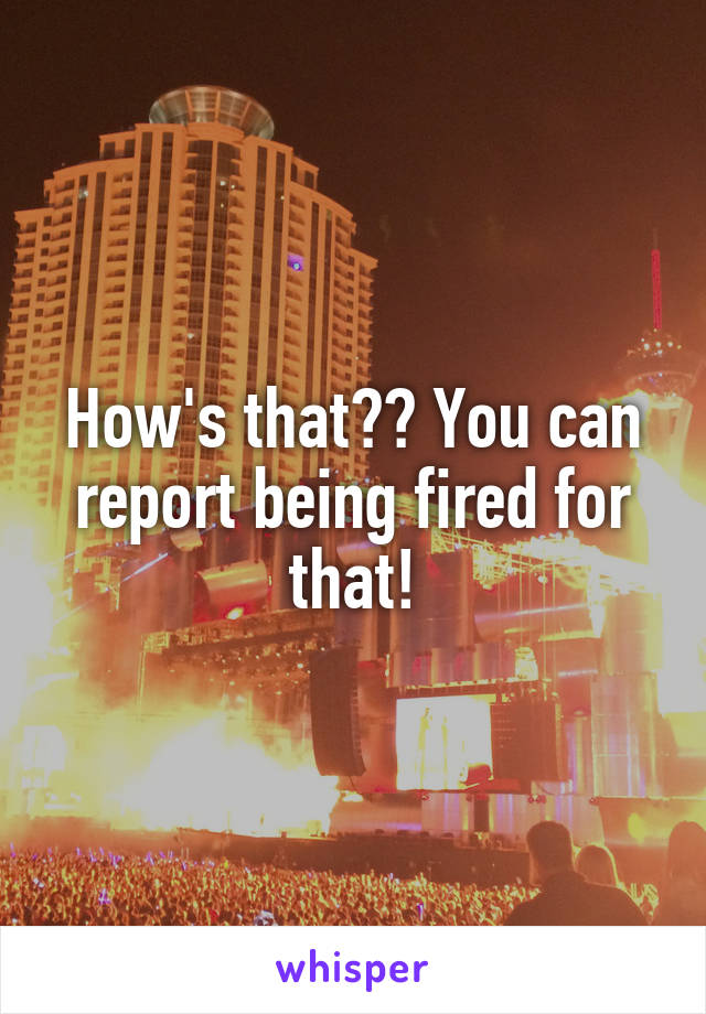 How's that?? You can report being fired for that!