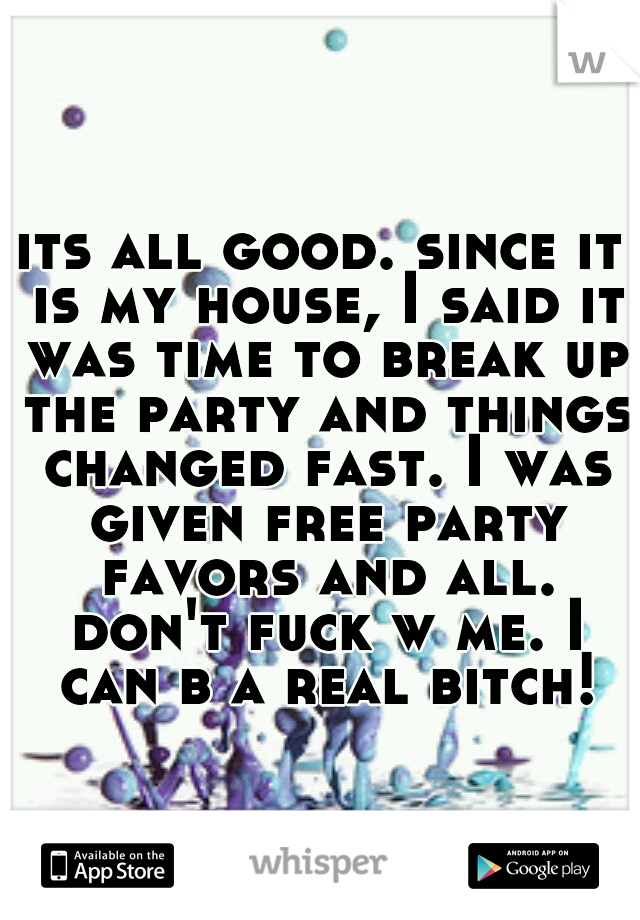 its all good. since it is my house, I said it was time to break up the party and things changed fast. I was given free party favors and all. don't fuck w me. I can b a real bitch!