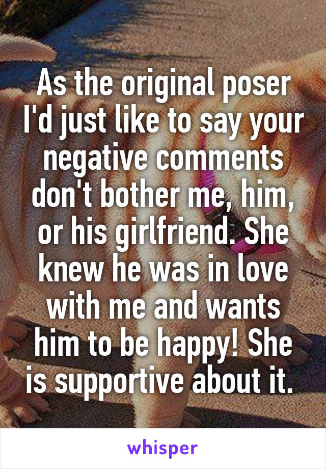 As the original poser I'd just like to say your negative comments don't bother me, him, or his girlfriend. She knew he was in love with me and wants him to be happy! She is supportive about it. 