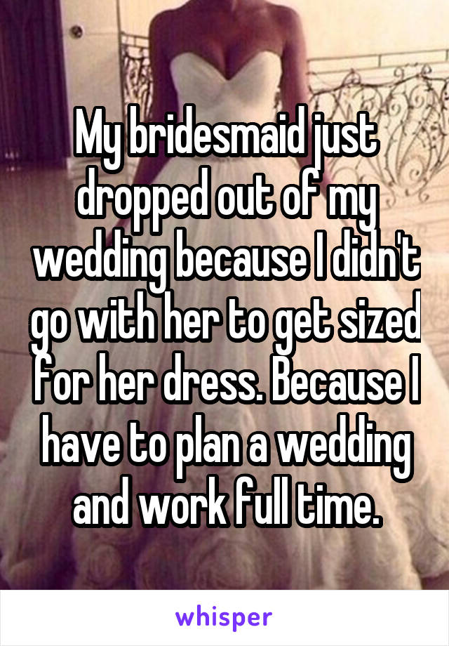My bridesmaid just dropped out of my wedding because I didn't go with her to get sized for her dress. Because I have to plan a wedding and work full time.