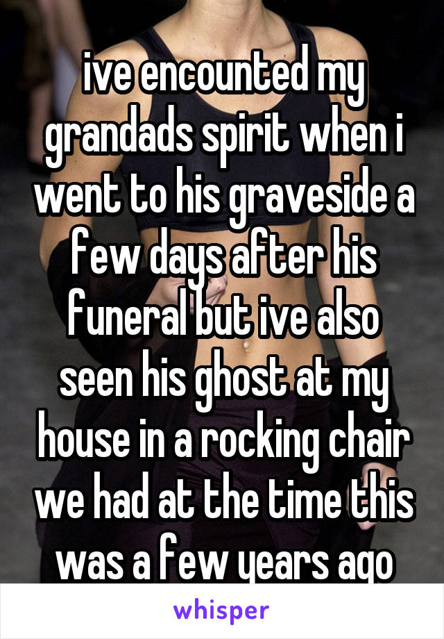 ive encounted my grandads spirit when i went to his graveside a few days after his funeral but ive also seen his ghost at my house in a rocking chair we had at the time this was a few years ago