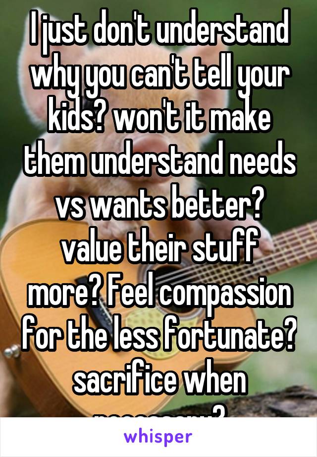 I just don't understand why you can't tell your kids? won't it make them understand needs vs wants better? value their stuff more? Feel compassion for the less fortunate? sacrifice when necessary?