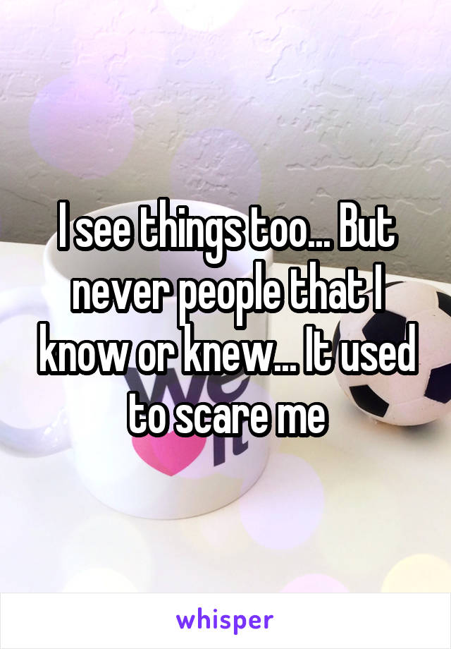 I see things too... But never people that I know or knew... It used to scare me