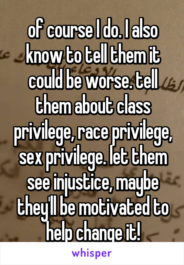 of course I do. I also know to tell them it could be worse. tell them about class privilege, race privilege, sex privilege. let them see injustice, maybe they'll be motivated to help change it!
