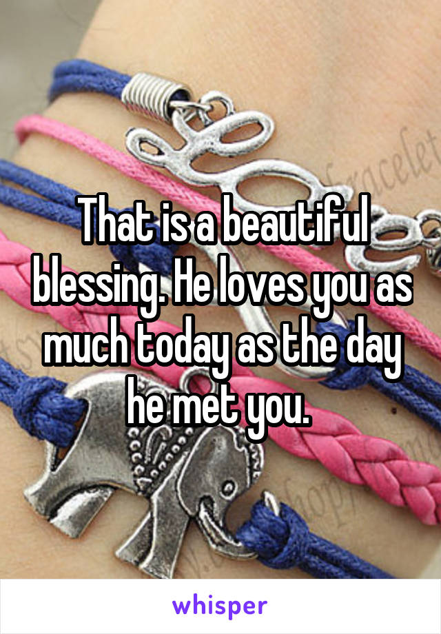 That is a beautiful blessing. He loves you as much today as the day he met you. 