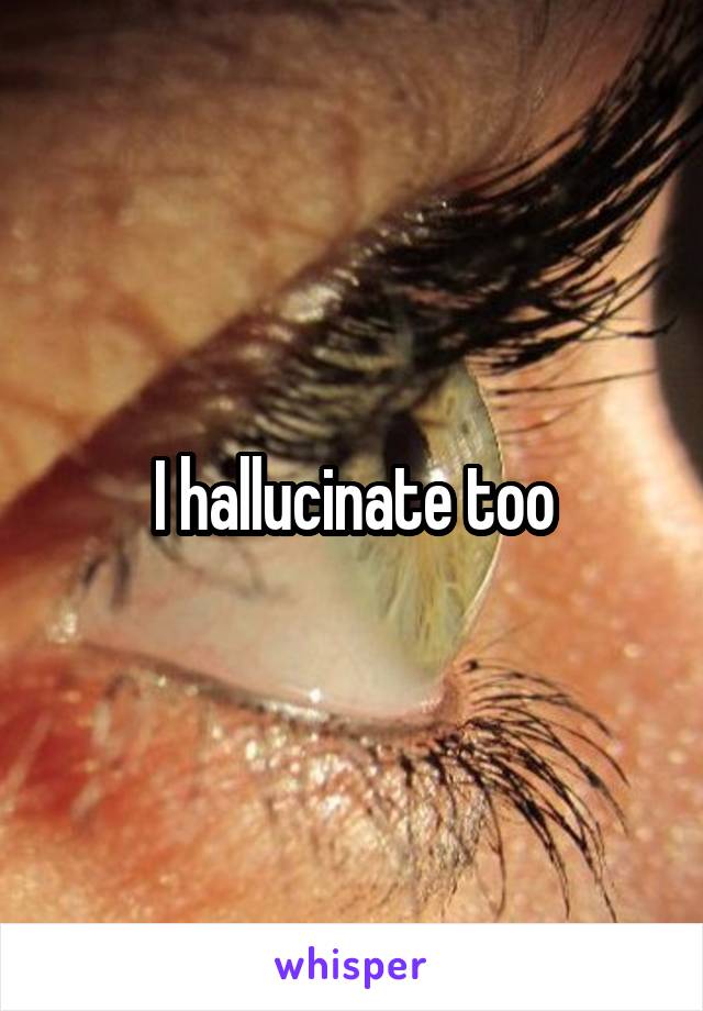 I hallucinate too