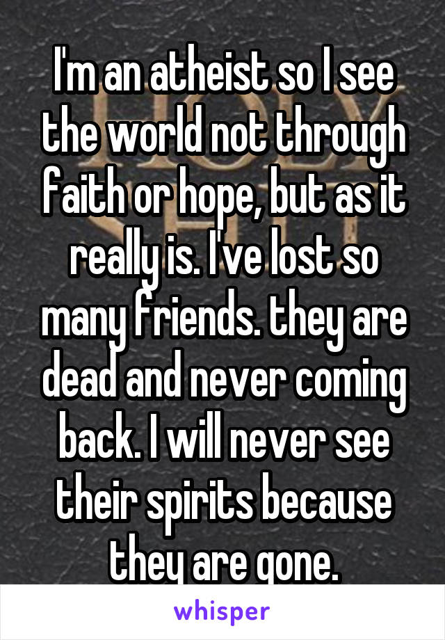 I'm an atheist so I see the world not through faith or hope, but as it really is. I've lost so many friends. they are dead and never coming back. I will never see their spirits because they are gone.