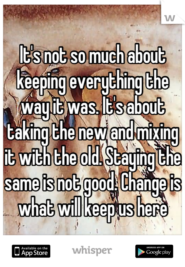 It's not so much about keeping everything the way it was. It's about taking the new and mixing it with the old. Staying the same is not good. Change is what will keep us here