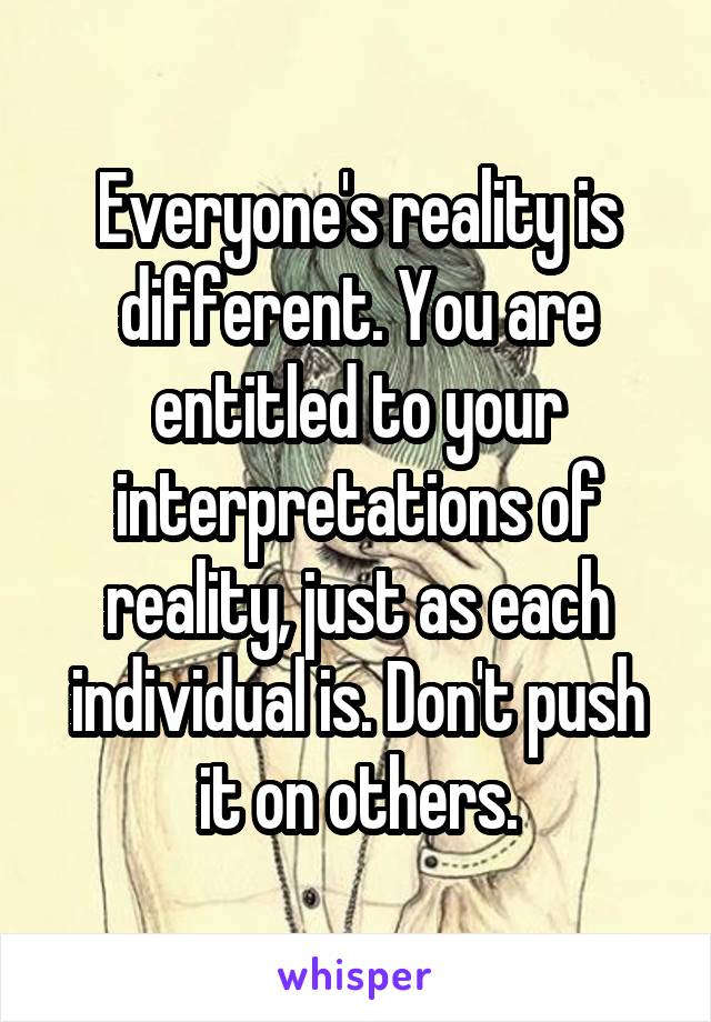 Everyone's reality is different. You are entitled to your interpretations of reality, just as each individual is. Don't push it on others.