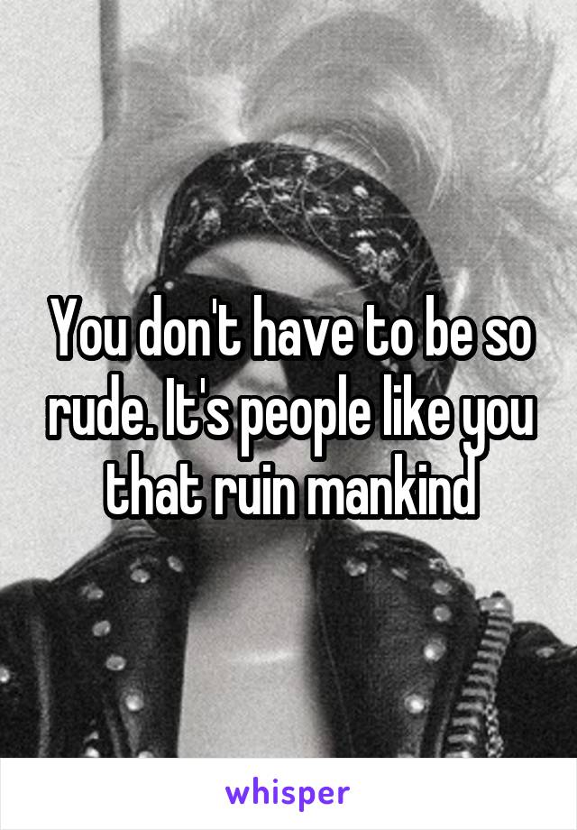 You don't have to be so rude. It's people like you that ruin mankind