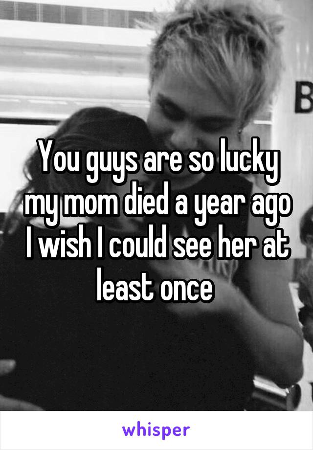You guys are so lucky my mom died a year ago I wish I could see her at least once 