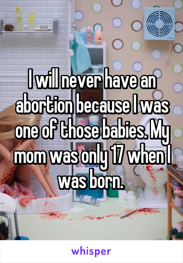 I will never have an abortion because I was one of those babies. My mom was only 17 when I was born. 