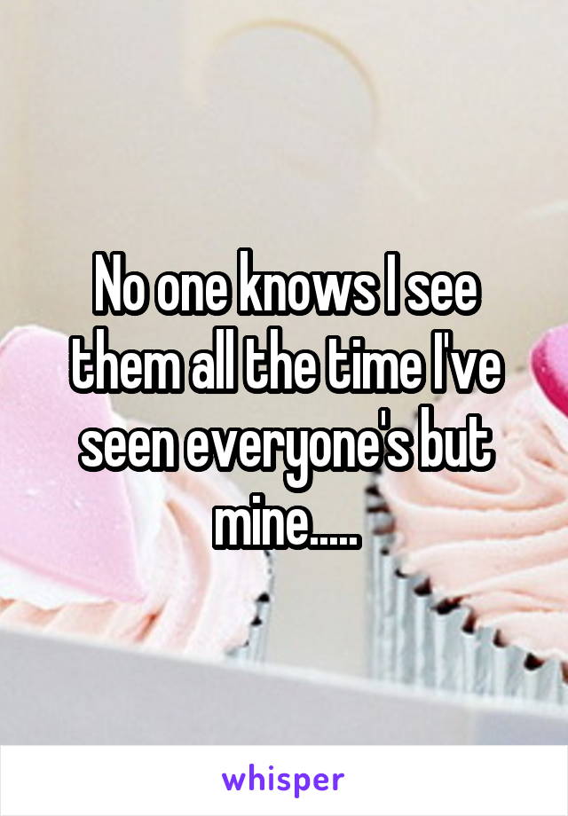 No one knows I see them all the time I've seen everyone's but mine.....