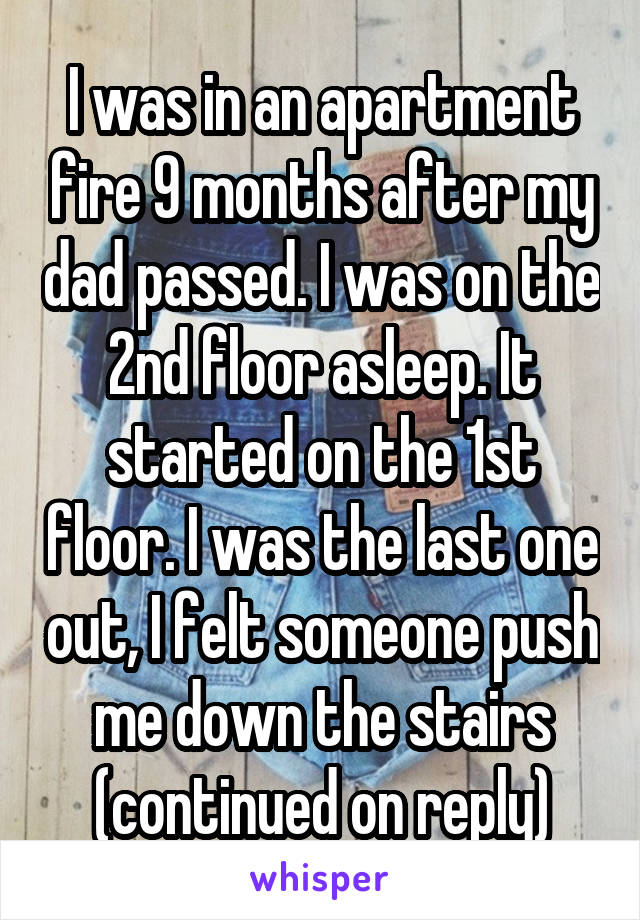 I was in an apartment fire 9 months after my dad passed. I was on the 2nd floor asleep. It started on the 1st floor. I was the last one out, I felt someone push me down the stairs (continued on reply)