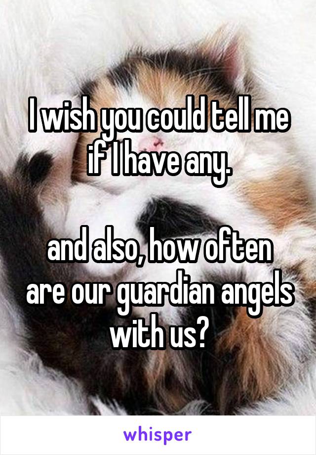 I wish you could tell me if I have any.

and also, how often are our guardian angels with us?