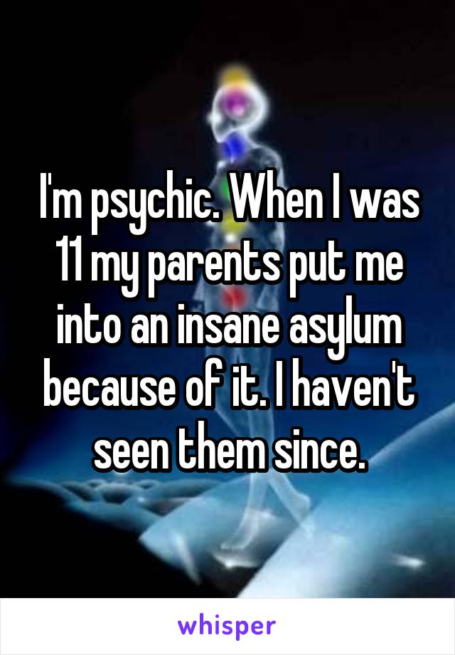 I'm psychic. When I was 11 my parents put me into an insane asylum because of it. I haven't seen them since.