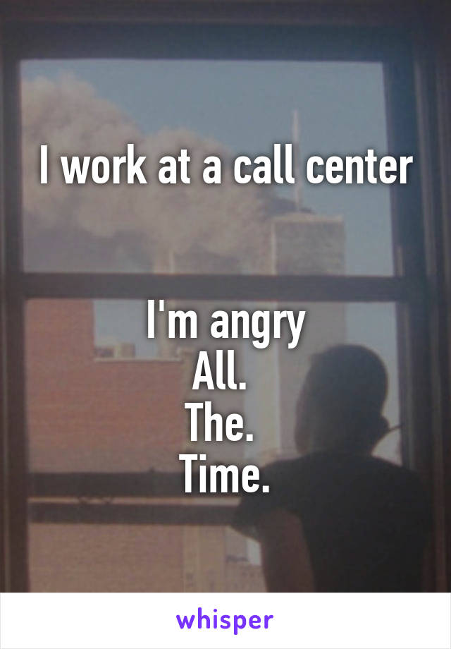 I work at a call center


I'm angry
All. 
The. 
Time.