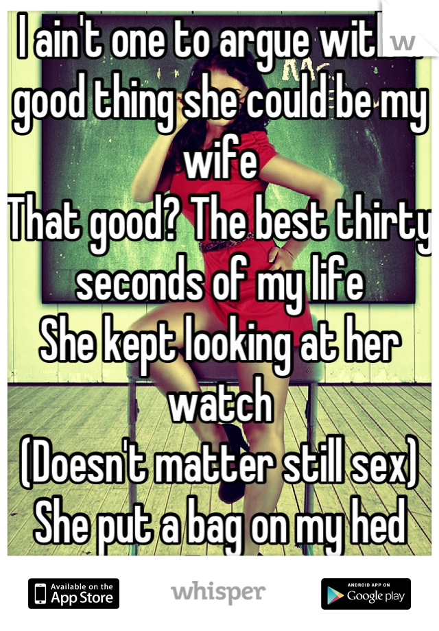 I ain't one to argue with a good thing she could be my wife
That good? The best thirty seconds of my life
She kept looking at her watch 
(Doesn't matter still sex)
She put a bag on my hed 
Still count