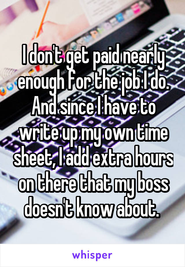 I don't get paid nearly enough for the job I do. And since I have to write up my own time sheet, I add extra hours on there that my boss doesn't know about. 
