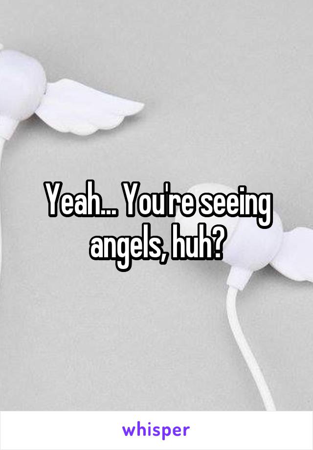 Yeah... You're seeing angels, huh?