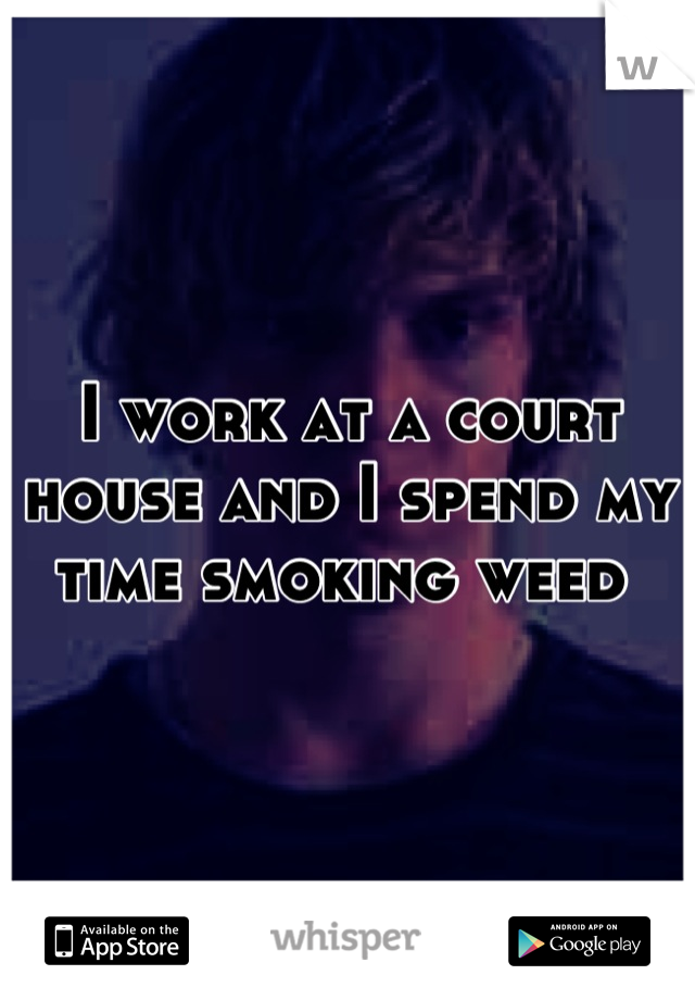 I work at a court house and I spend my time smoking weed 