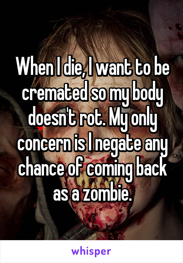 When I die, I want to be cremated so my body doesn't rot. My only concern is I negate any chance of coming back as a zombie.