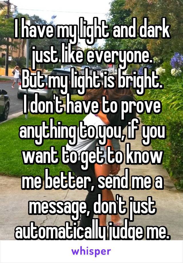 I have my light and dark just like everyone.
But my light is bright.
I don't have to prove anything to you, if you want to get to know me better, send me a message, don't just automatically judge me.