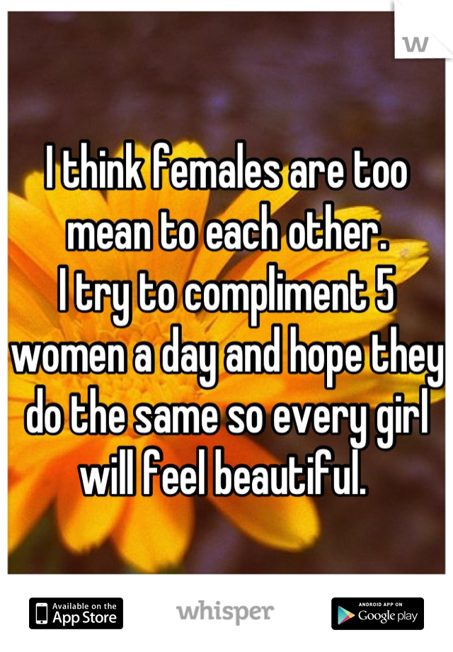 I think females are too mean to each other.
I try to compliment 5 women a day and hope they do the same so every girl will feel beautiful. 