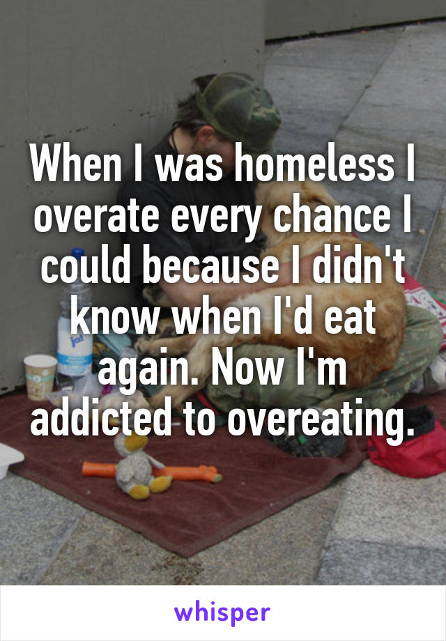 When I was homeless I overate every chance I could because I didn't know when I'd eat again. Now I'm addicted to overeating.  