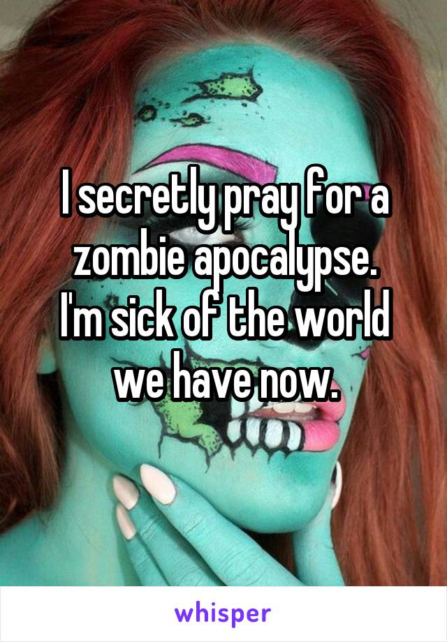 I secretly pray for a zombie apocalypse.
I'm sick of the world we have now.
