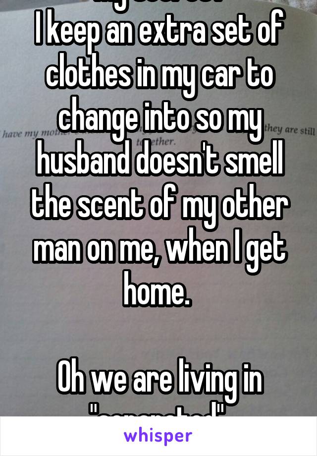 My secret?
I keep an extra set of clothes in my car to change into so my husband doesn't smell the scent of my other man on me, when I get home. 

Oh we are living in "separated" 
Divorce soon : ) 