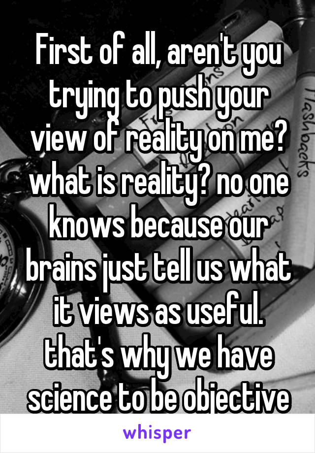 First of all, aren't you trying to push your view of reality on me? what is reality? no one knows because our brains just tell us what it views as useful. that's why we have science to be objective