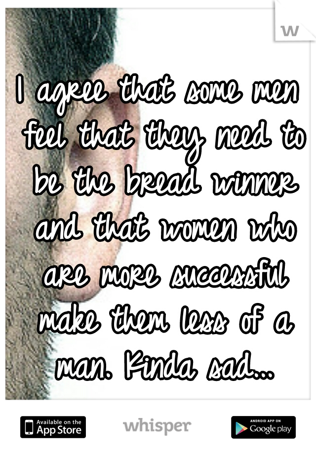 I agree that some men feel that they need to be the bread winner and that women who are more successful make them less of a man. Kinda sad...