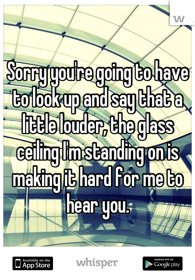 Sorry you're going to have to look up and say that a little louder, the glass ceiling I'm standing on is making it hard for me to hear you.