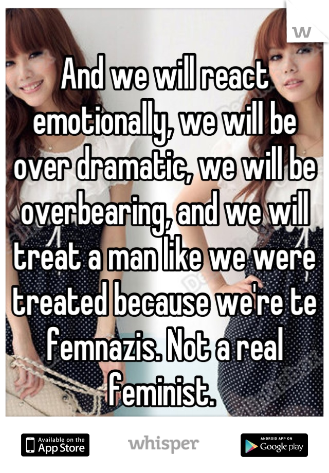 And we will react emotionally, we will be over dramatic, we will be overbearing, and we will treat a man like we were treated because we're te femnazis. Not a real feminist. 