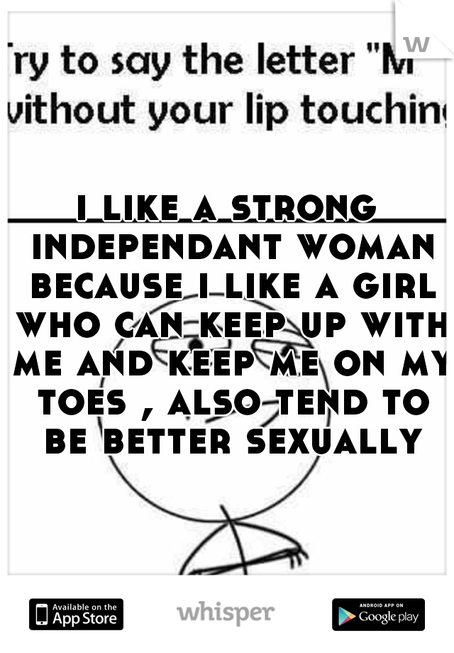 i like a strong independant woman because i like a girl who can keep up with me and keep me on my toes , also tend to be better sexually