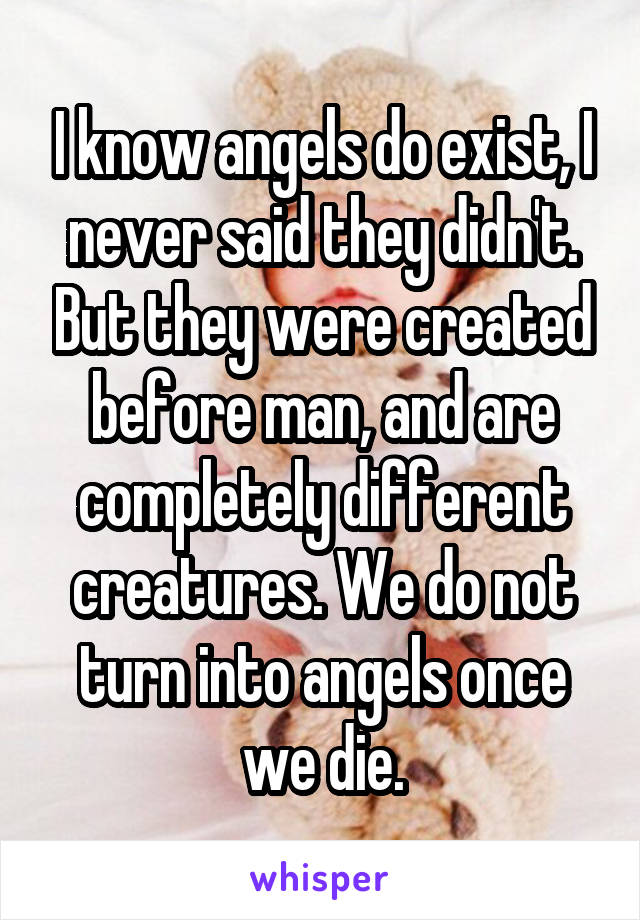 I know angels do exist, I never said they didn't. But they were created before man, and are completely different creatures. We do not turn into angels once we die.